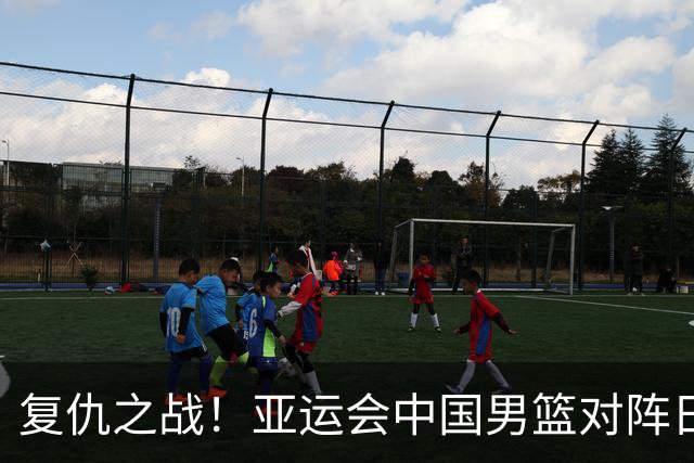 复仇之战！亚运会中国男篮对阵日本，4大底牌在手，赢球基本稳了